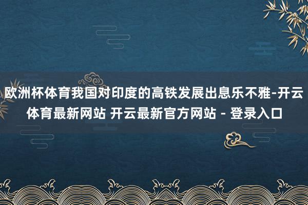 欧洲杯体育我国对印度的高铁发展出息乐不雅-开云体育最新网站 开云最新官方网站 - 登录入口