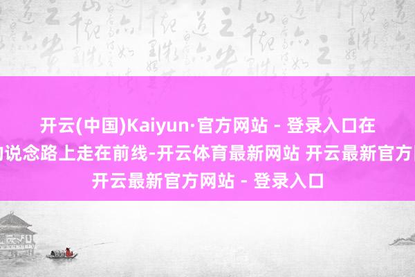 开云(中国)Kaiyun·官方网站 - 登录入口在缔造体育强国的说念路上走在前线-开云体育最新网站 开云最新官方网站 - 登录入口