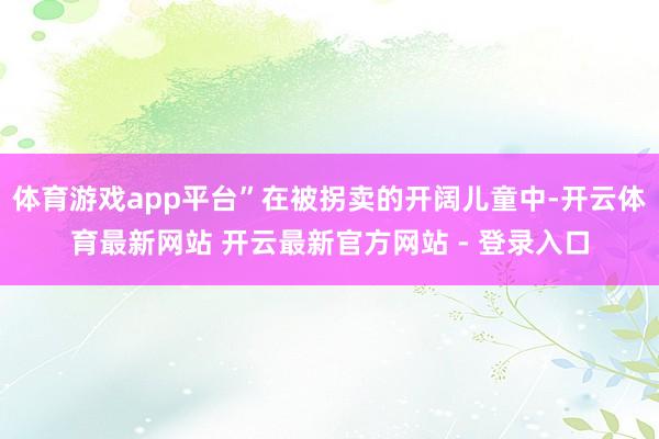 体育游戏app平台”在被拐卖的开阔儿童中-开云体育最新网站 开云最新官方网站 - 登录入口