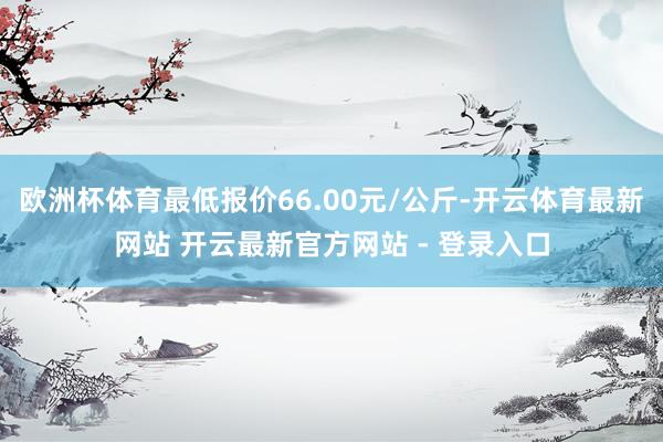 欧洲杯体育最低报价66.00元/公斤-开云体育最新网站 开云最新官方网站 - 登录入口