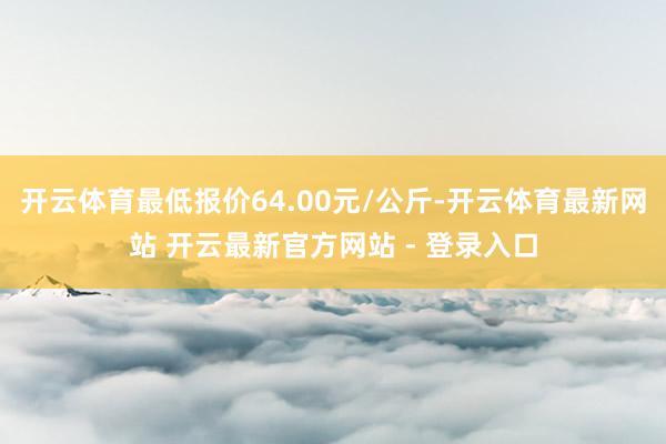 开云体育最低报价64.00元/公斤-开云体育最新网站 开云最新官方网站 - 登录入口