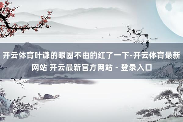 开云体育叶谦的眼圈不由的红了一下-开云体育最新网站 开云最新官方网站 - 登录入口