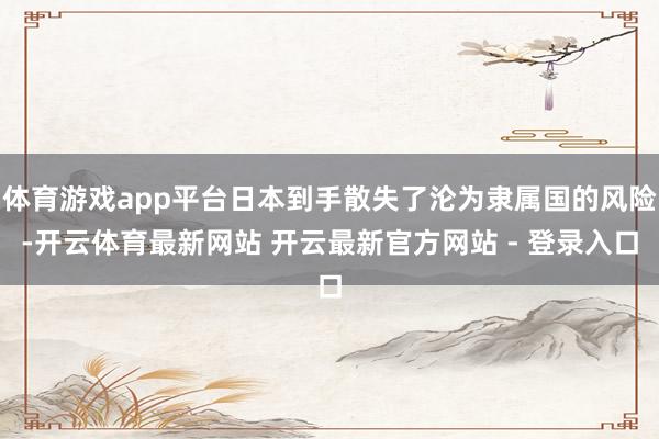 体育游戏app平台日本到手散失了沦为隶属国的风险-开云体育最新网站 开云最新官方网站 - 登录入口
