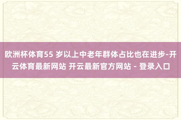 欧洲杯体育55 岁以上中老年群体占比也在进步-开云体育最新网站 开云最新官方网站 - 登录入口