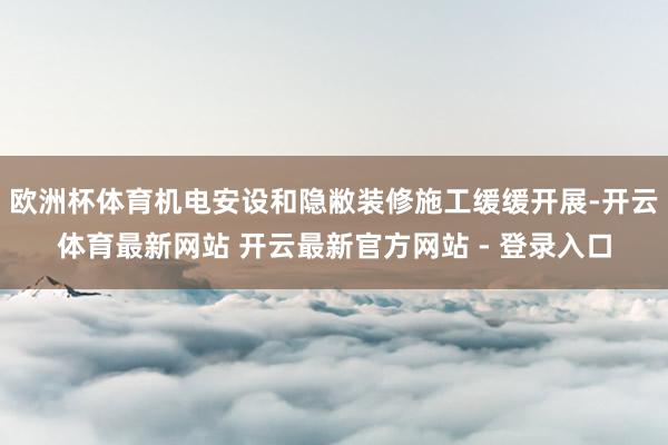 欧洲杯体育机电安设和隐敝装修施工缓缓开展-开云体育最新网站 开云最新官方网站 - 登录入口