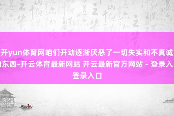 开yun体育网咱们开动逐渐厌恶了一切失实和不真诚的东西-开云体育最新网站 开云最新官方网站 - 登录入口