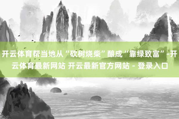 开云体育帮当地从“砍树烧柴”酿成“靠绿致富”-开云体育最新网站 开云最新官方网站 - 登录入口