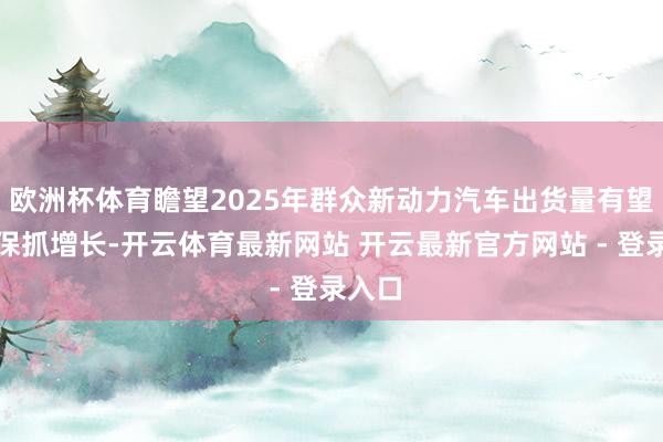 欧洲杯体育瞻望2025年群众新动力汽车出货量有望继续保抓增长-开云体育最新网站 开云最新官方网站 - 登录入口