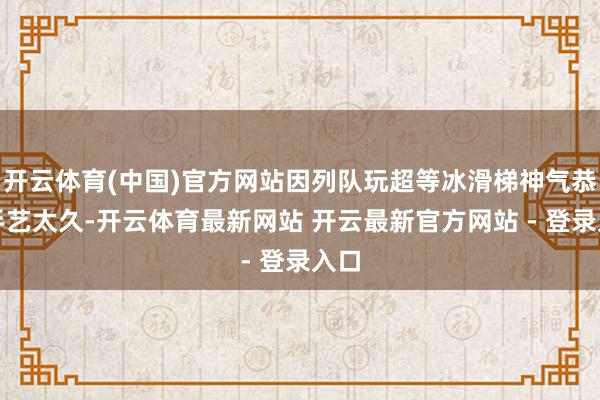 开云体育(中国)官方网站因列队玩超等冰滑梯神气恭候手艺太久-开云体育最新网站 开云最新官方网站 - 登录入口