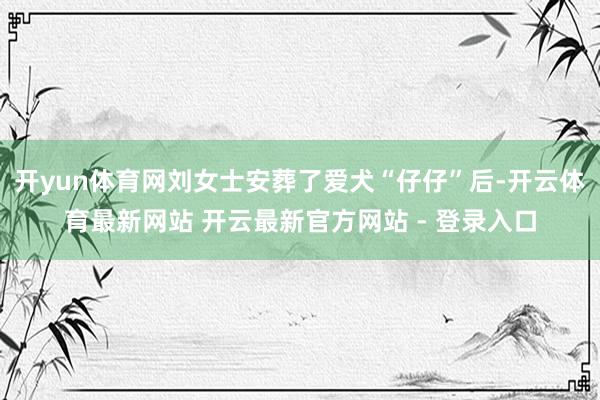 开yun体育网刘女士安葬了爱犬“仔仔”后-开云体育最新网站 开云最新官方网站 - 登录入口