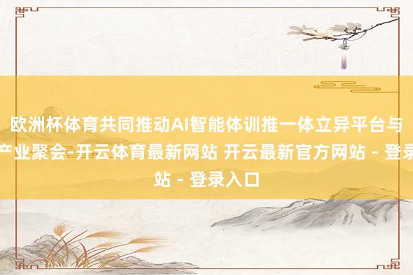 欧洲杯体育共同推动AI智能体训推一体立异平台与当地产业聚会-开云体育最新网站 开云最新官方网站 - 登录入口