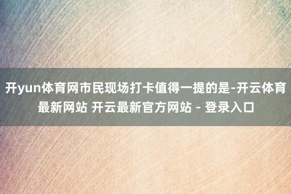 开yun体育网市民现场打卡值得一提的是-开云体育最新网站 开云最新官方网站 - 登录入口