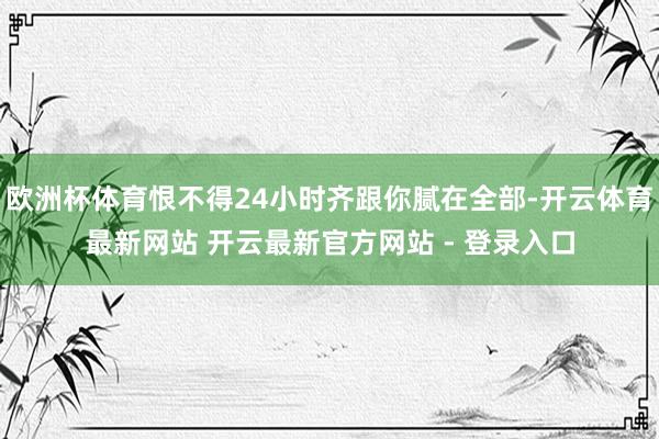 欧洲杯体育恨不得24小时齐跟你腻在全部-开云体育最新网站 开云最新官方网站 - 登录入口