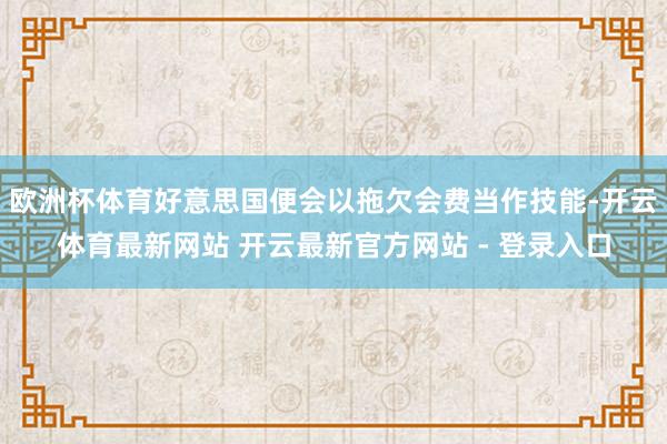 欧洲杯体育好意思国便会以拖欠会费当作技能-开云体育最新网站 开云最新官方网站 - 登录入口