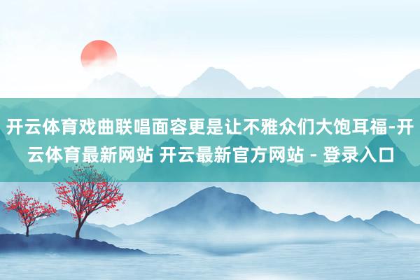开云体育戏曲联唱面容更是让不雅众们大饱耳福-开云体育最新网站 开云最新官方网站 - 登录入口