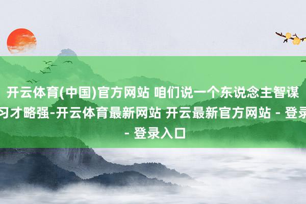 开云体育(中国)官方网站 咱们说一个东说念主智谋、学习才略强-开云体育最新网站 开云最新官方网站 - 登录入口