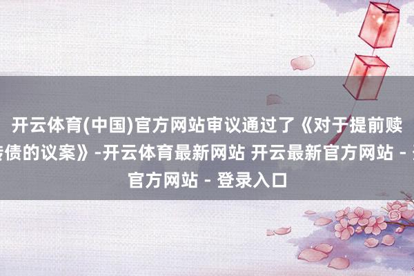 开云体育(中国)官方网站审议通过了《对于提前赎回金沃转债的议案》-开云体育最新网站 开云最新官方网站 - 登录入口