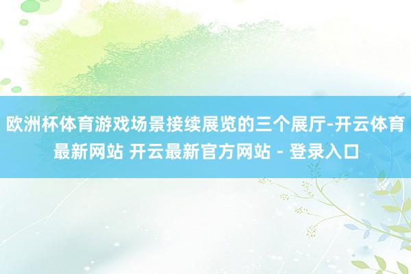欧洲杯体育游戏场景接续展览的三个展厅-开云体育最新网站 开云最新官方网站 - 登录入口