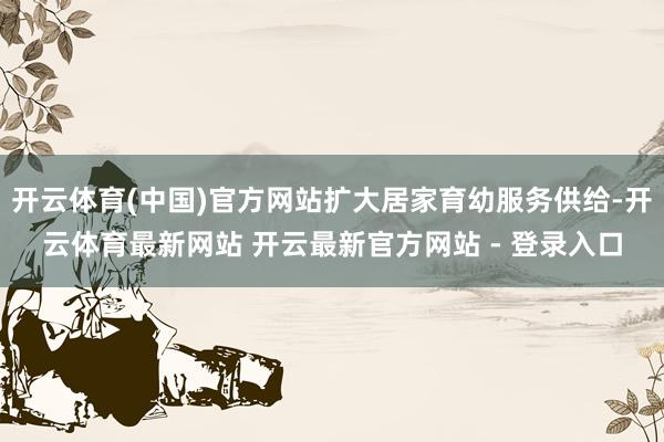 开云体育(中国)官方网站扩大居家育幼服务供给-开云体育最新网站 开云最新官方网站 - 登录入口