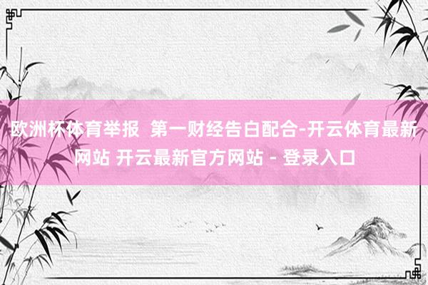 欧洲杯体育举报  第一财经告白配合-开云体育最新网站 开云最新官方网站 - 登录入口