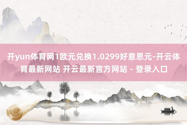 开yun体育网1欧元兑换1.0299好意思元-开云体育最新网站 开云最新官方网站 - 登录入口