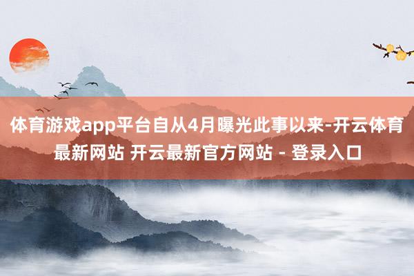 体育游戏app平台自从4月曝光此事以来-开云体育最新网站 开云最新官方网站 - 登录入口