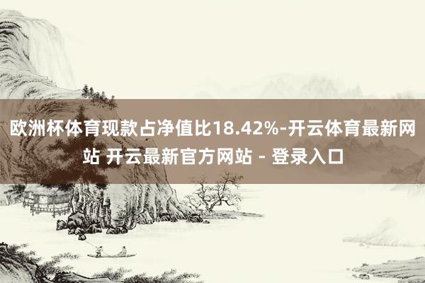 欧洲杯体育现款占净值比18.42%-开云体育最新网站 开云最新官方网站 - 登录入口