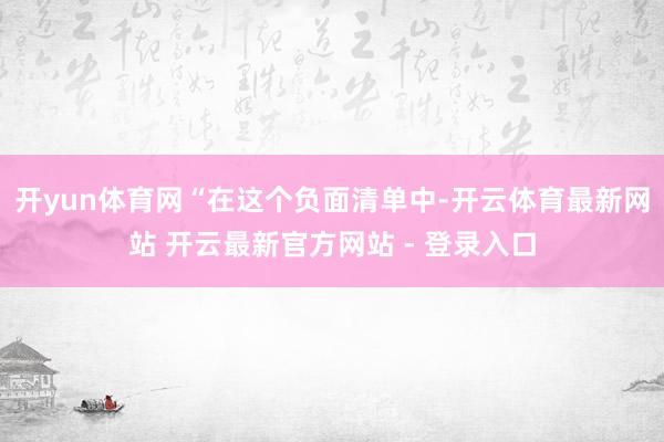 开yun体育网　　“在这个负面清单中-开云体育最新网站 开云最新官方网站 - 登录入口