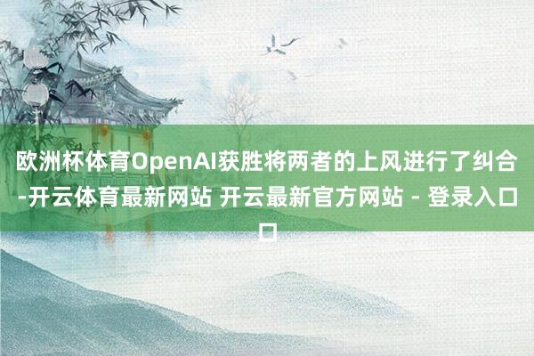 欧洲杯体育OpenAI获胜将两者的上风进行了纠合-开云体育最新网站 开云最新官方网站 - 登录入口