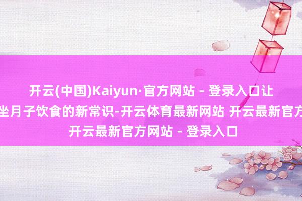 开云(中国)Kaiyun·官方网站 - 登录入口让她战役到了对于坐月子饮食的新常识-开云体育最新网站 开云最新官方网站 - 登录入口