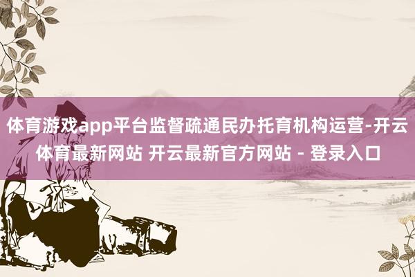 体育游戏app平台监督疏通民办托育机构运营-开云体育最新网站 开云最新官方网站 - 登录入口