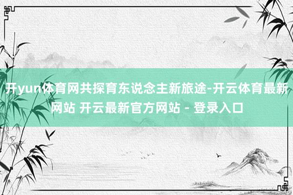 开yun体育网共探育东说念主新旅途-开云体育最新网站 开云最新官方网站 - 登录入口