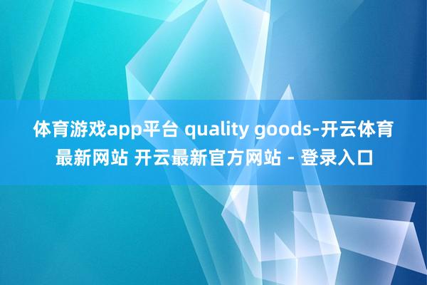 体育游戏app平台 quality goods-开云体育最新网站 开云最新官方网站 - 登录入口