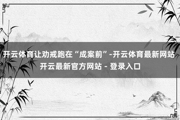 开云体育让劝戒跑在“成案前”-开云体育最新网站 开云最新官方网站 - 登录入口