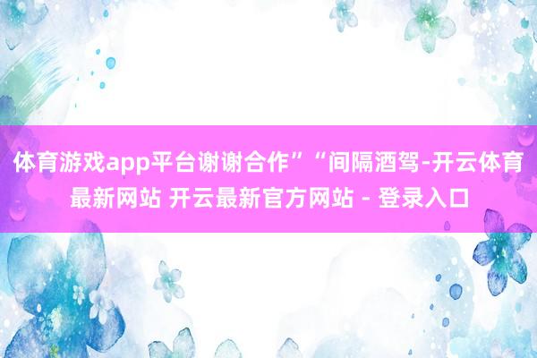 体育游戏app平台谢谢合作”“间隔酒驾-开云体育最新网站 开云最新官方网站 - 登录入口