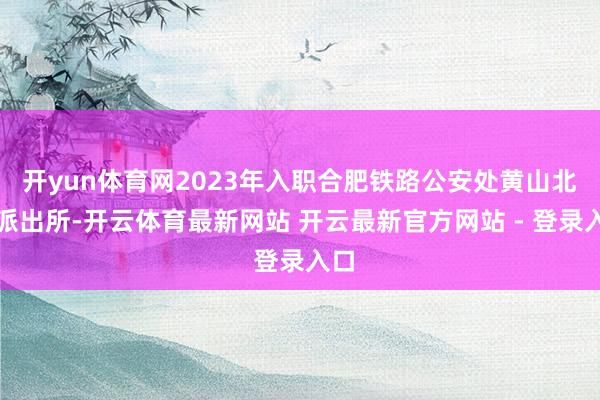 开yun体育网2023年入职合肥铁路公安处黄山北站派出所-开云体育最新网站 开云最新官方网站 - 登录入口