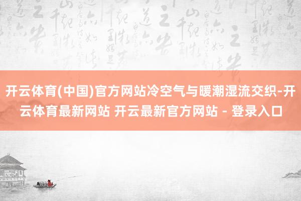 开云体育(中国)官方网站冷空气与暖潮湿流交织-开云体育最新网站 开云最新官方网站 - 登录入口