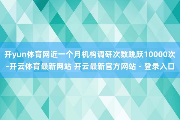 开yun体育网近一个月机构调研次数跳跃10000次-开云体育最新网站 开云最新官方网站 - 登录入口