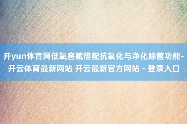 开yun体育网低氧窖藏搭配抗氧化与净化除菌功能-开云体育最新网站 开云最新官方网站 - 登录入口