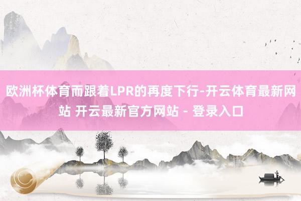 欧洲杯体育而跟着LPR的再度下行-开云体育最新网站 开云最新官方网站 - 登录入口