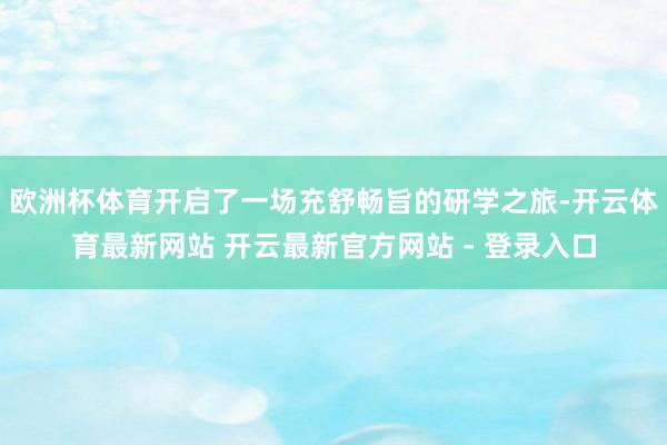欧洲杯体育开启了一场充舒畅旨的研学之旅-开云体育最新网站 开云最新官方网站 - 登录入口