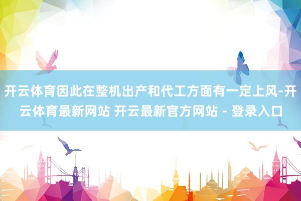 开云体育因此在整机出产和代工方面有一定上风-开云体育最新网站 开云最新官方网站 - 登录入口