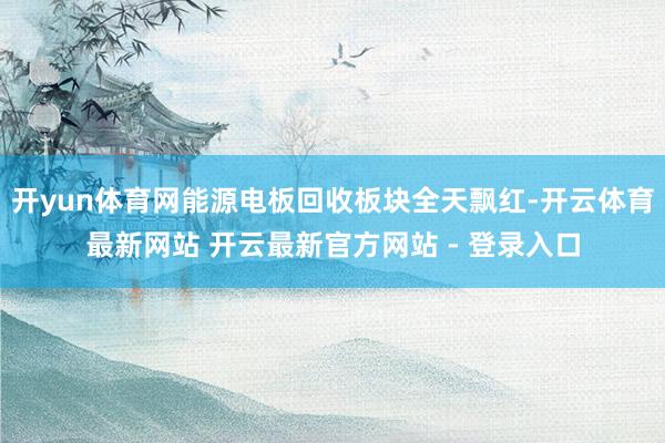 开yun体育网能源电板回收板块全天飘红-开云体育最新网站 开云最新官方网站 - 登录入口