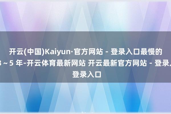 开云(中国)Kaiyun·官方网站 - 登录入口最慢的话 3～5 年-开云体育最新网站 开云最新官方网站 - 登录入口