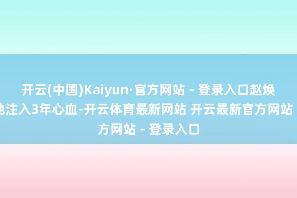 开云(中国)Kaiyun·官方网站 - 登录入口赵焕一点一毫地注入3年心血-开云体育最新网站 开云最新官方网站 - 登录入口