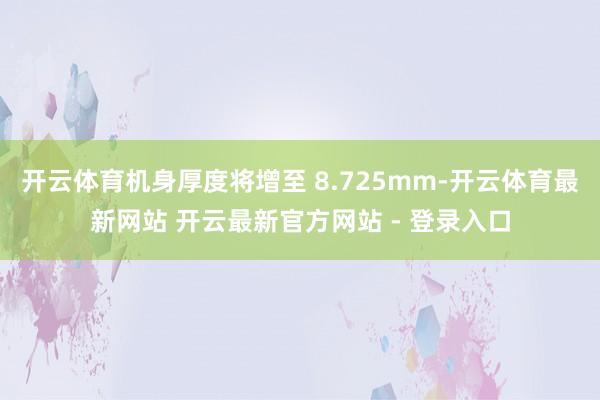 开云体育机身厚度将增至 8.725mm-开云体育最新网站 开云最新官方网站 - 登录入口
