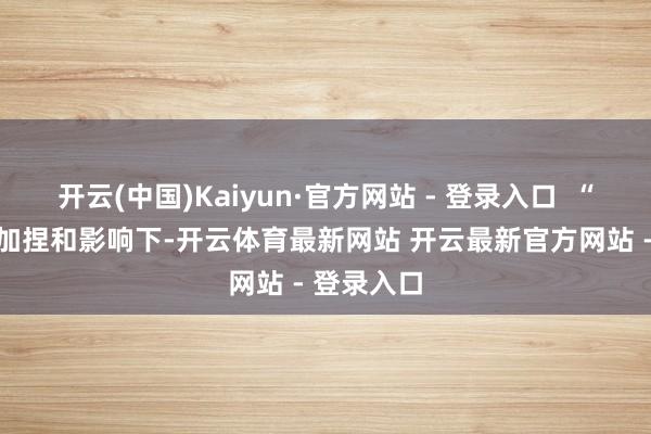 开云(中国)Kaiyun·官方网站 - 登录入口  “在AI技巧加捏和影响下-开云体育最新网站 开云最新官方网站 - 登录入口