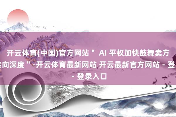 开云体育(中国)官方网站＂ AI 平权加快鼓舞卖方推敲转向深度＂-开云体育最新网站 开云最新官方网站 - 登录入口