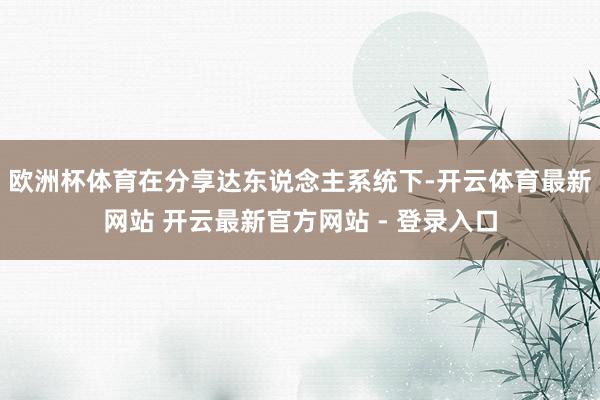 欧洲杯体育在分享达东说念主系统下-开云体育最新网站 开云最新官方网站 - 登录入口