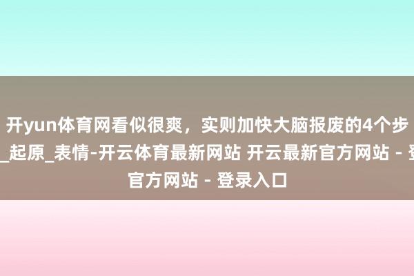 开yun体育网看似很爽,实则加快大脑报废的4个步履_生存_起原_表情-开云体育最新网站 开云最新官方网站 - 登录入口